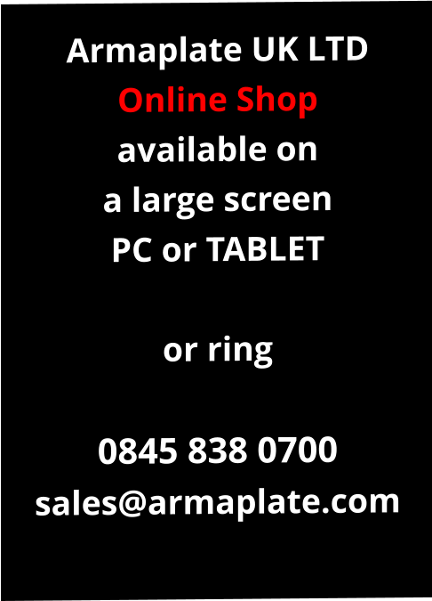 Armaplate UK LTD Online Shop available on a large screen PC or TABLET  or ring  0845 838 0700 sales@armaplate.com